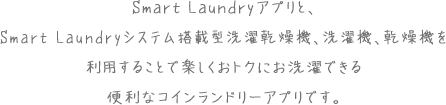 Smart Laundryアプリと、Smart Laundryシステム搭載型洗濯乾燥機、洗濯機、乾燥機を利用することで楽しくおトクにお洗濯できる便利なコインランドリーアプリです。