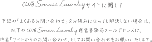CLUB Smart Laundryサイトに関して 下記の「よくあるお問い合わせ」をお読みになっても解決しない場合は、以下のCLUB Smart Laundry運営事務局メールアドレスに、件名「サイトからのお問い合わせ」としてお問い合わせをお願いいたします。
